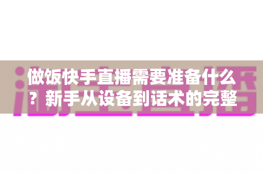 做饭快手直播需要准备什么？新手从设备到话术的完整准备清单与实战开播指南