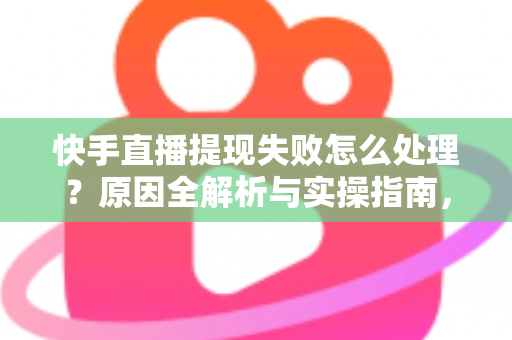 快手直播提现失败怎么处理？原因全解析与实操指南，让每一笔收益顺利到账
