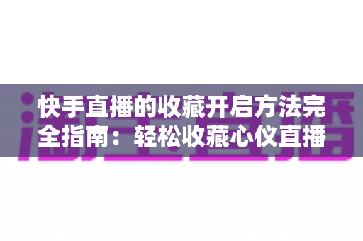 快手直播的收藏开启方法完全指南：轻松收藏心仪直播间，精彩内容永不错过
