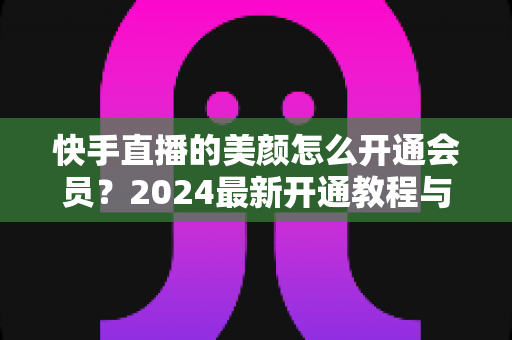 快手直播的美颜怎么开通会员?2024最新开通教程与常见问题全解析 快手直播的美颜怎么开通会员?2024最新开通教程与常见问题全解析