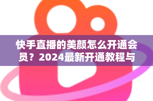快手直播的美颜怎么开通会员?2024最新开通教程与常见问题全解析 快手直播的美颜怎么开通会员?2024最新开通教程与常见问题全解析