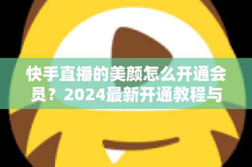 快手直播的美颜怎么开通会员？2024最新开通教程与常见问题全解析