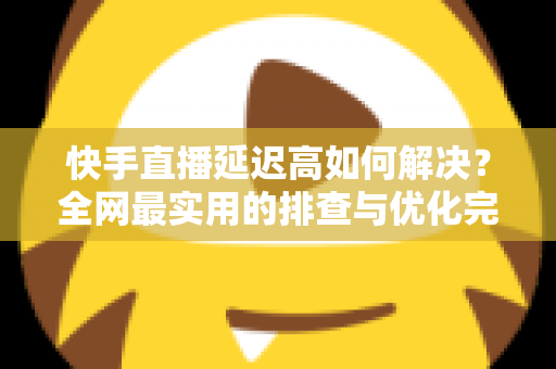 快手直播延迟高如何解决?全网最实用的排查与优化完整指南 快手直播延迟高如何解决?全网最实用的排查与优化完整指南