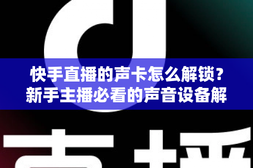 快手直播的声卡怎么解锁？新手主播必看的声音设备解锁与调试全攻略
