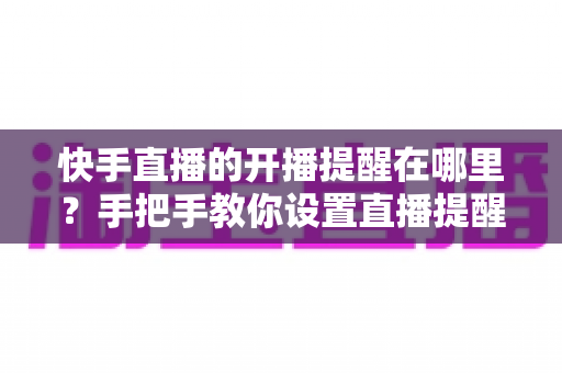 快手直播的开播提醒在哪里？手把手教你设置直播提醒，从此不错过任何精彩直播