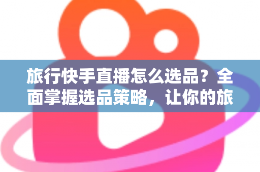 旅行快手直播怎么选品？全面掌握选品策略，让你的旅行直播间销量翻倍
