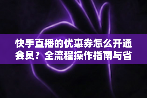 快手直播的优惠券怎么开通会员？全流程操作指南与省钱技巧详解