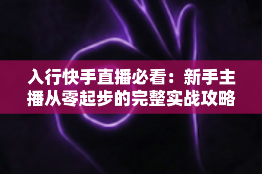 入行快手直播必看：新手主播从零起步的完整实战攻略