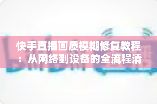 快手直播画质模糊修复教程：从网络到设备的全流程清晰化方案，助你快速告别“马赛克”直播