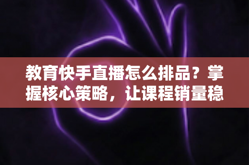 教育快手直播怎么排品？掌握核心策略，让课程销量稳步提升