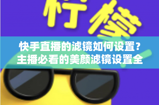 快手直播的滤镜如何设置？主播必看的美颜滤镜设置全攻略