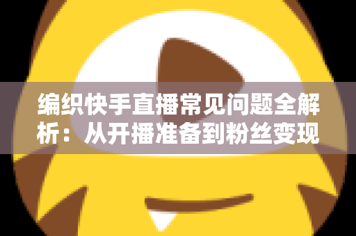 编织快手直播常见问题全解析：从开播准备到粉丝变现的实用指南