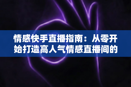 情感快手直播指南：从零开始打造高人气情感直播间的实战攻略