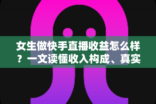 女生做快手直播收益怎么样？一文读懂收入构成、真实水平与涨薪秘诀
