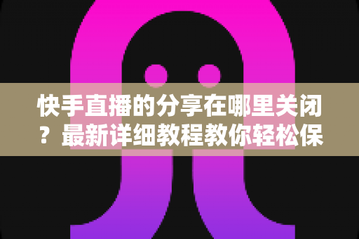 快手直播的分享在哪里关闭？最新详细教程教你轻松保护直播隐私