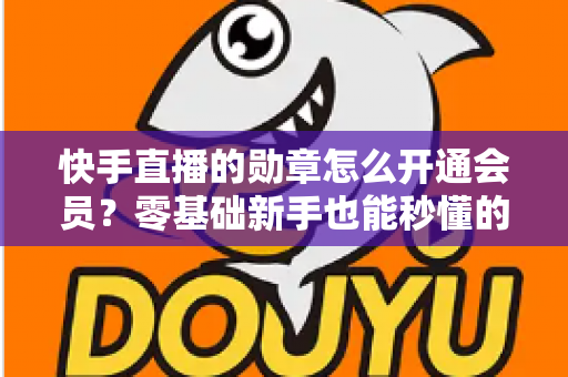 快手直播的勋章怎么开通会员？零基础新手也能秒懂的完整开通指南与实用技巧