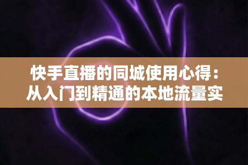 快手直播的同城使用心得：从入门到精通的本地流量实战全攻略
