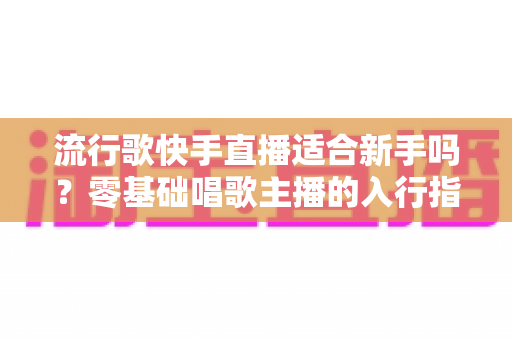 流行歌快手直播适合新手吗？零基础唱歌主播的入行指南与实战技巧