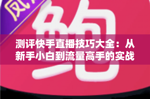 测评快手直播技巧大全：从新手小白到流量高手的实战进阶指南