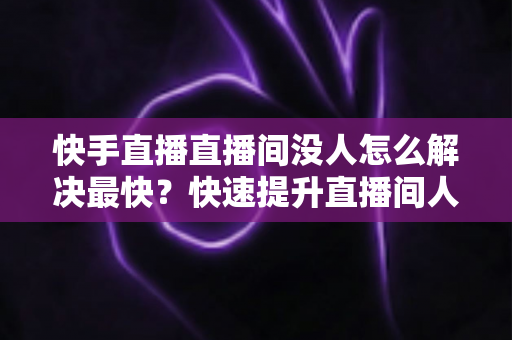 快手直播直播间没人怎么解决最快?快速提升直播间人气的实用指南 快手直播直播间没人怎么解决最快?快速提升直播间人气的实用指南