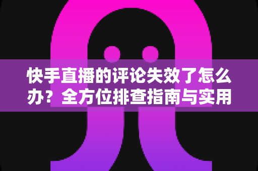 快手直播的评论失效了怎么办？全方位排查指南与实用解决方案