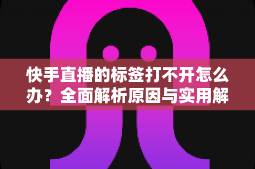快手直播的标签打不开怎么办？全面解析原因与实用解决方法指南