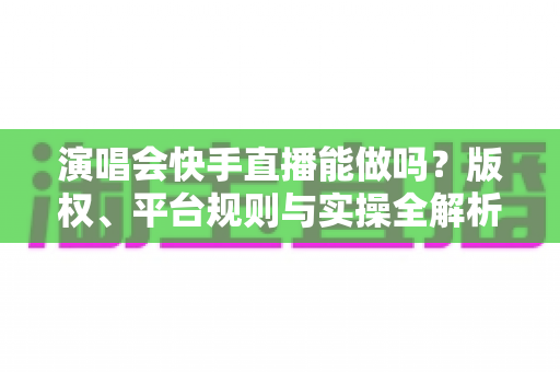 演唱会快手直播能做吗？版权、平台规则与实操全解析