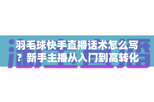 羽毛球快手直播话术怎么写？新手主播从入门到高转化的完整话术创作指南
