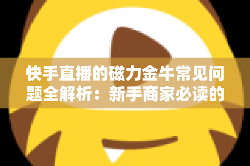 快手直播的磁力金牛常见问题全解析：新手商家必读的高效投放指南
