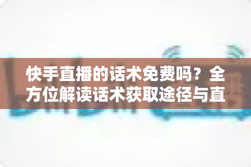 快手直播的话术免费吗？全方位解读话术获取途径与直播带货实用指南