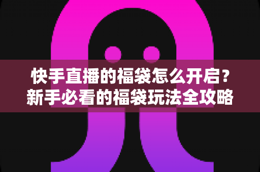 快手直播的福袋怎么开启？新手必看的福袋玩法全攻略，轻松领取直播间专属福利