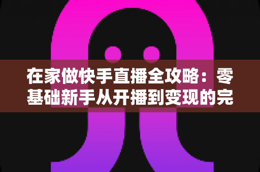在家做快手直播全攻略：零基础新手从开播到变现的完整指南