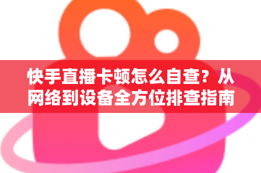 快手直播卡顿怎么自查？从网络到设备全方位排查指南，让直播流畅不断线