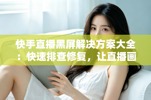 快手直播黑屏解决方案大全：快速排查修复，让直播画面恢复正常显示