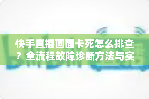 快手直播画面卡死怎么排查?全流程故障诊断方法与实用修复技巧一文讲透 快手直播画面卡死怎么排查?全流程故障诊断方法与实用修复技巧一文讲透
