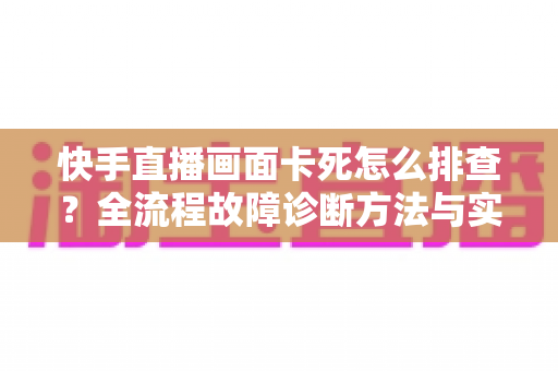 快手直播画面卡死怎么排查？全流程故障诊断方法与实用修复技巧一文讲透