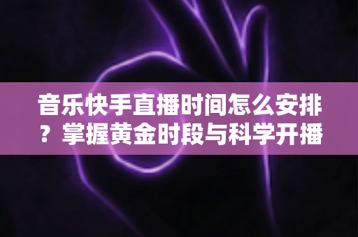 音乐快手直播时间怎么安排？掌握黄金时段与科学开播策略的完整运营指南