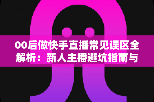 00后做快手直播常见误区全解析：新人主播避坑指南与高效涨粉变现攻略