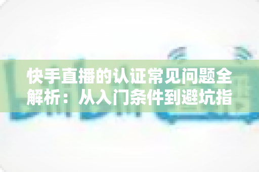 快手直播的认证常见问题全解析：从入门条件到避坑指南，一文读懂认证全流程