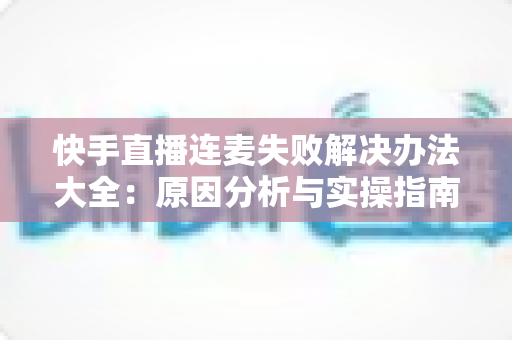 快手直播连麦失败解决办法大全：原因分析与实操指南一次讲透
