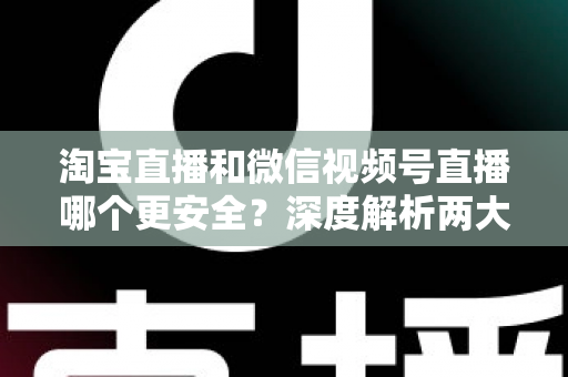 淘宝直播和微信视频号直播哪个更安全？深度解析两大直播购物平台的安全保障与避坑指南