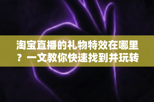 淘宝直播的礼物特效在哪里？一文教你快速找到并玩转直播间互动特效
