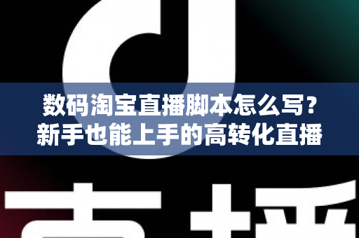 数码淘宝直播脚本怎么写？新手也能上手的高转化直播脚本撰写全攻略