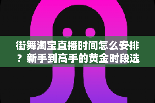 街舞淘宝直播时间怎么安排？新手到高手的黄金时段选择与排播全攻略