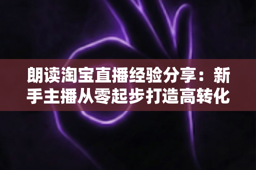朗读淘宝直播经验分享：新手主播从零起步打造高转化直播间的实战全攻略