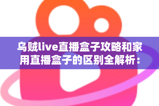 乌贼live直播盒子攻略和家用直播盒子的区别全解析：一文读懂如何选对直播设备