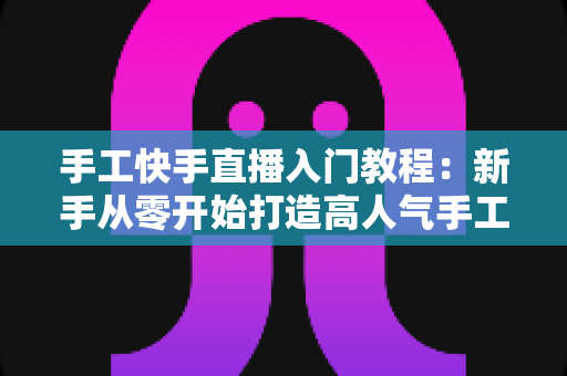 手工快手直播入门教程:新手从零开始打造高人气手工直播间的完全指南 手工快手直播入门教程:新手从零开始打造高人气手工直播间的完全指南