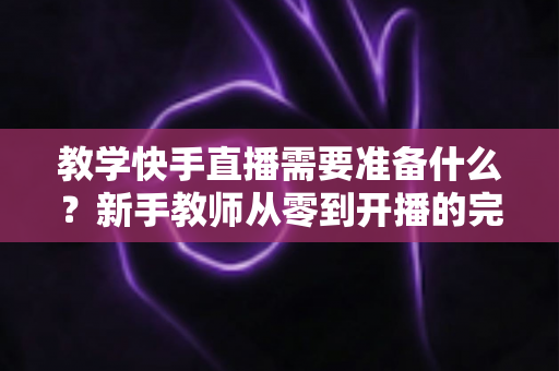 教学快手直播需要准备什么?新手教师从零到开播的完整准备清单与实战指南 教学快手直播需要准备什么?新手教师从零到开播的完整准备清单与实战指南