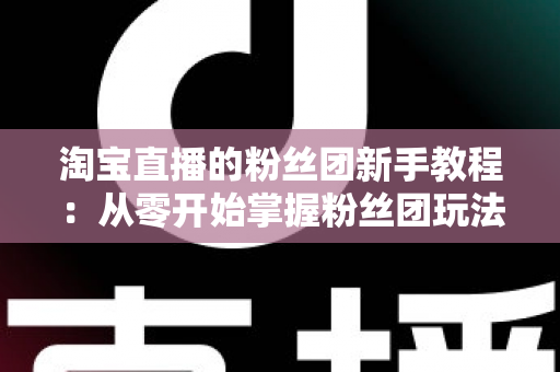 淘宝直播的粉丝团新手教程：从零开始掌握粉丝团玩法与运营技巧的全攻略