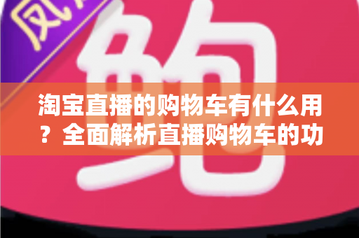 淘宝直播的购物车有什么用？全面解析直播购物车的功能与实用技巧